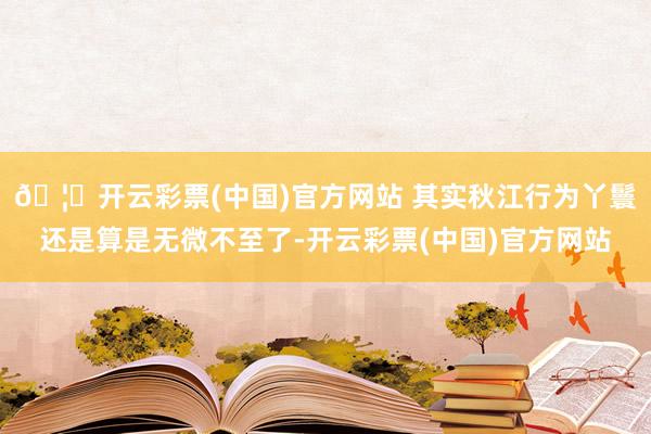 🦄开云彩票(中国)官方网站 其实秋江行为丫鬟还是算是无微不至了-开云彩票(中国)官方网站