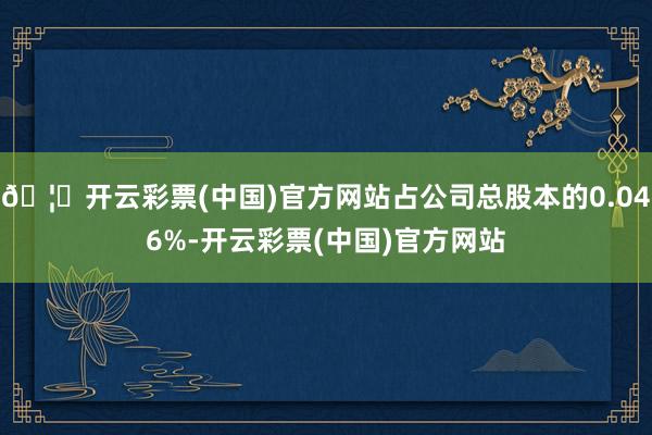 🦄开云彩票(中国)官方网站占公司总股本的0.046%-开云彩票(中国)官方网站