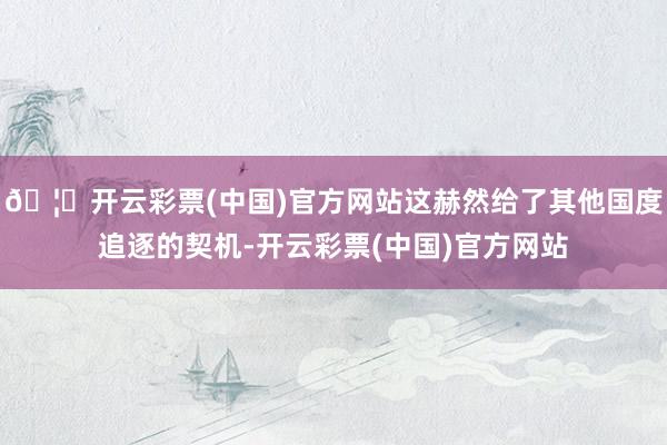 🦄开云彩票(中国)官方网站这赫然给了其他国度追逐的契机-开云彩票(中国)官方网站