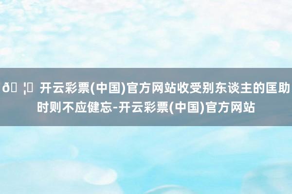 🦄开云彩票(中国)官方网站收受别东谈主的匡助时则不应健忘-开云彩票(中国)官方网站