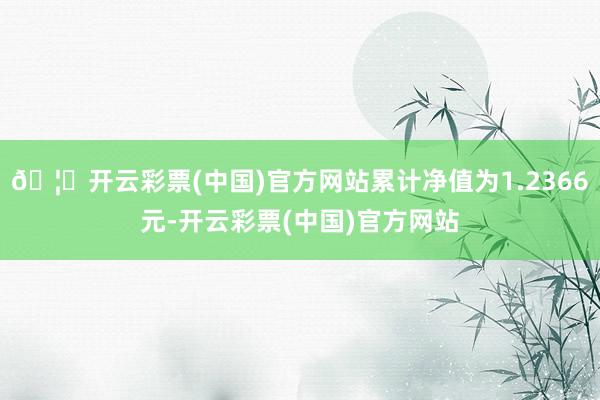 🦄开云彩票(中国)官方网站累计净值为1.2366元-开云彩票(中国)官方网站