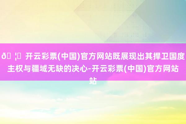 🦄开云彩票(中国)官方网站既展现出其捍卫国度主权与疆域无缺的决心-开云彩票(中国)官方网站