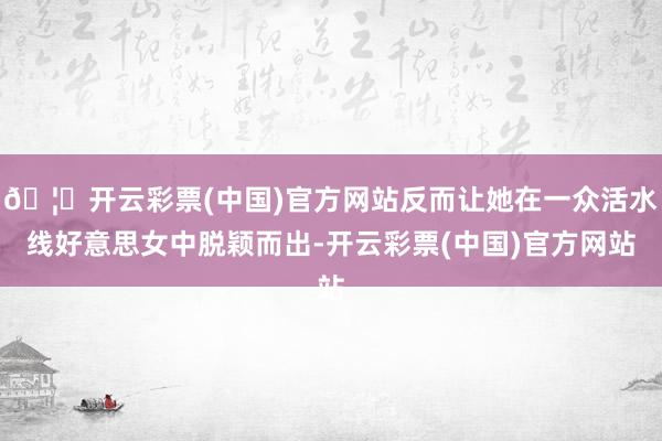 🦄开云彩票(中国)官方网站反而让她在一众活水线好意思女中脱颖而出-开云彩票(中国)官方网站