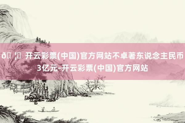 🦄开云彩票(中国)官方网站不卓著东说念主民币3亿元-开云彩票(中国)官方网站