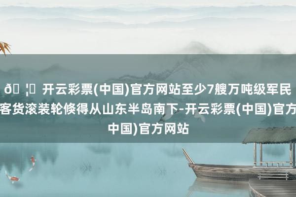🦄开云彩票(中国)官方网站至少7艘万吨级军民通用客货滚装轮倏得从山东半岛南下-开云彩票(中国)官方网站
