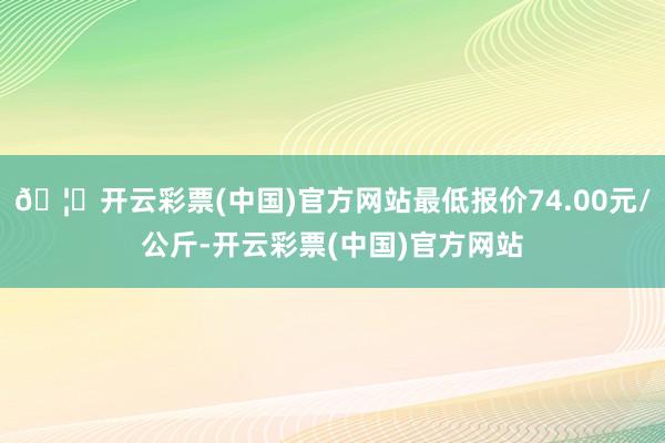 🦄开云彩票(中国)官方网站最低报价74.00元/公斤-开云彩票(中国)官方网站