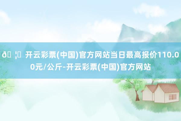 🦄开云彩票(中国)官方网站当日最高报价110.00元/公斤-开云彩票(中国)官方网站