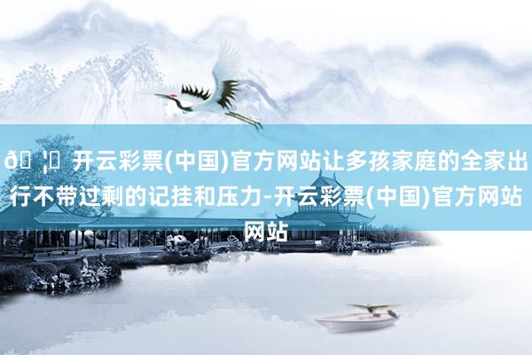 🦄开云彩票(中国)官方网站让多孩家庭的全家出行不带过剩的记挂和压力-开云彩票(中国)官方网站