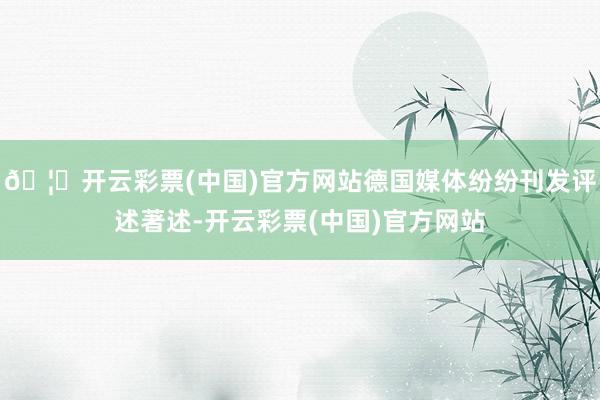 🦄开云彩票(中国)官方网站德国媒体纷纷刊发评述著述-开云彩票(中国)官方网站