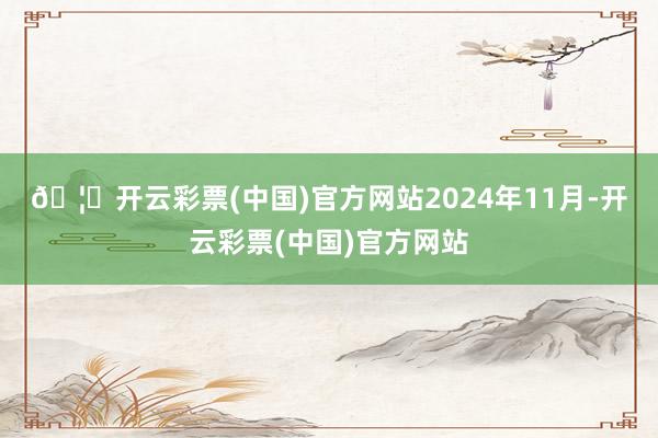 🦄开云彩票(中国)官方网站　　2024年11月-开云彩票(中国)官方网站