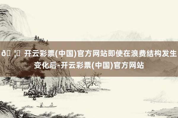 🦄开云彩票(中国)官方网站即使在浪费结构发生变化后-开云彩票(中国)官方网站