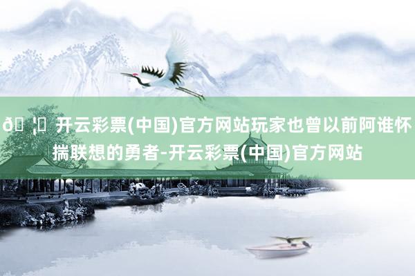 🦄开云彩票(中国)官方网站玩家也曾以前阿谁怀揣联想的勇者-开云彩票(中国)官方网站