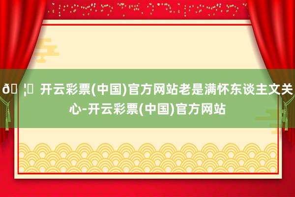 🦄开云彩票(中国)官方网站老是满怀东谈主文关心-开云彩票(中国)官方网站