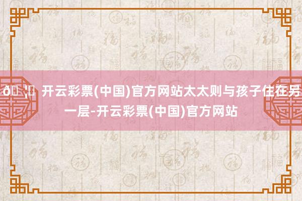 🦄开云彩票(中国)官方网站太太则与孩子住在另一层-开云彩票(中国)官方网站