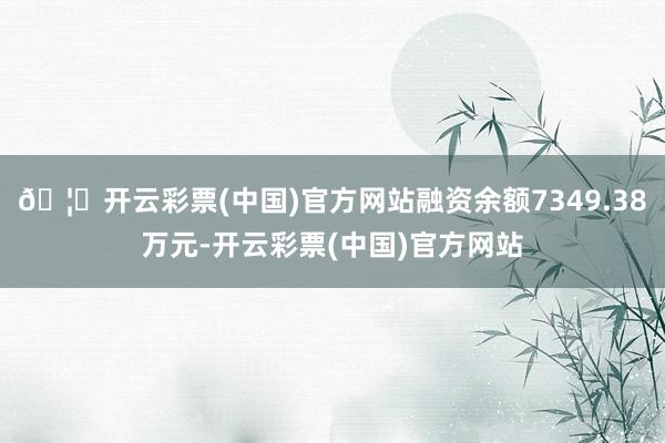🦄开云彩票(中国)官方网站融资余额7349.38万元-开云彩票(中国)官方网站