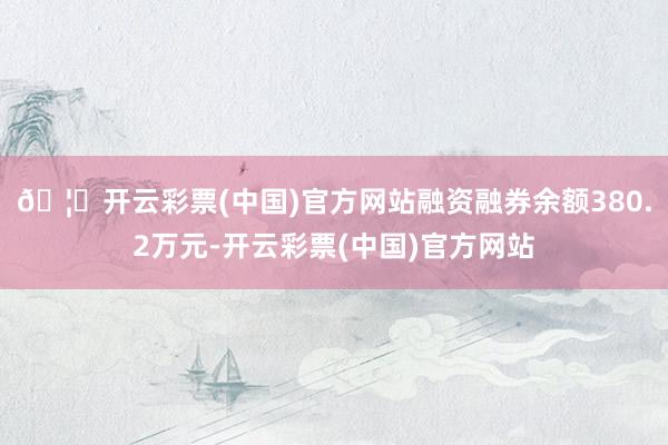 🦄开云彩票(中国)官方网站融资融券余额380.2万元-开云彩票(中国)官方网站