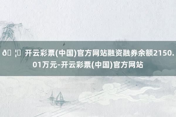 🦄开云彩票(中国)官方网站融资融券余额2150.01万元-开云彩票(中国)官方网站