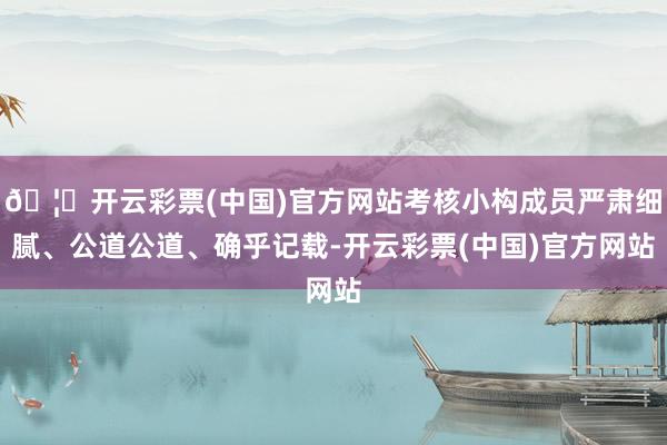 🦄开云彩票(中国)官方网站考核小构成员严肃细腻、公道公道、确乎记载-开云彩票(中国)官方网站