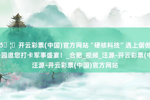 🦄开云彩票(中国)官方网站“硬核科技”遇上倨傲春光，骆岗公园邀您打卡军事盛宴！_合肥_视频_汪源-开云彩票(中国)官方网站