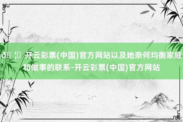 🦄开云彩票(中国)官方网站以及她奈何均衡家庭和做事的联系-开云彩票(中国)官方网站