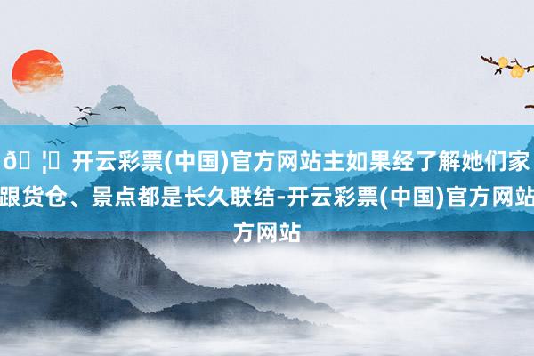 🦄开云彩票(中国)官方网站主如果经了解她们家跟货仓、景点都是长久联结-开云彩票(中国)官方网站