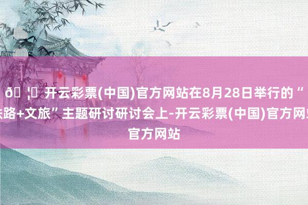 🦄开云彩票(中国)官方网站在8月28日举行的“铁路+文旅”主题研讨研讨会上-开云彩票(中国)官方网站