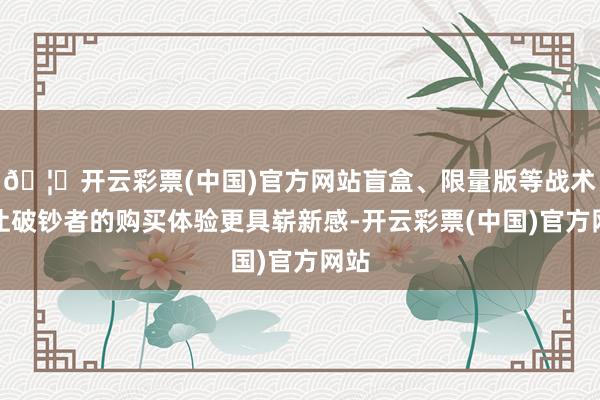 🦄开云彩票(中国)官方网站盲盒、限量版等战术也让破钞者的购买体验更具崭新感-开云彩票(中国)官方网站