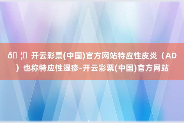 🦄开云彩票(中国)官方网站　　特应性皮炎（AD）也称特应性湿疹-开云彩票(中国)官方网站