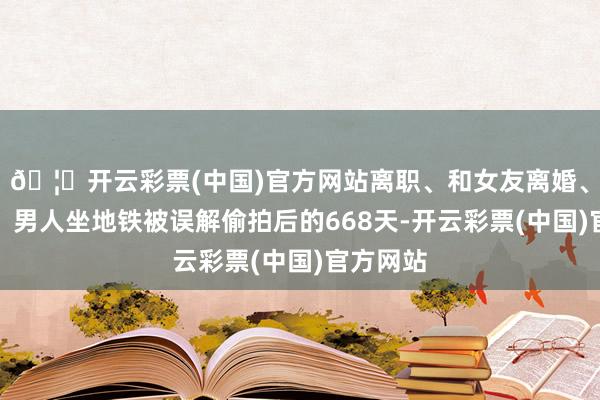 🦄开云彩票(中国)官方网站离职、和女友离婚、打讼事，男人坐地铁被误解偷拍后的668天-开云彩票(中国)官方网站