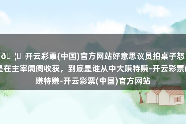 🦄开云彩票(中国)官方网站好意思议员拍桌子怒骂：你们是不是在主宰阛阓收获，到底是谁从中大赚特赚-开云彩票(中国)官方网站