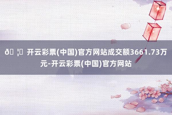 🦄开云彩票(中国)官方网站成交额3661.73万元-开云彩票(中国)官方网站