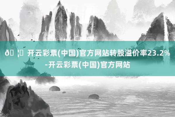 🦄开云彩票(中国)官方网站转股溢价率23.2%-开云彩票(中国)官方网站