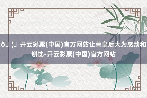 🦄开云彩票(中国)官方网站让曹皇后大为感动和谢忱-开云彩票(中国)官方网站