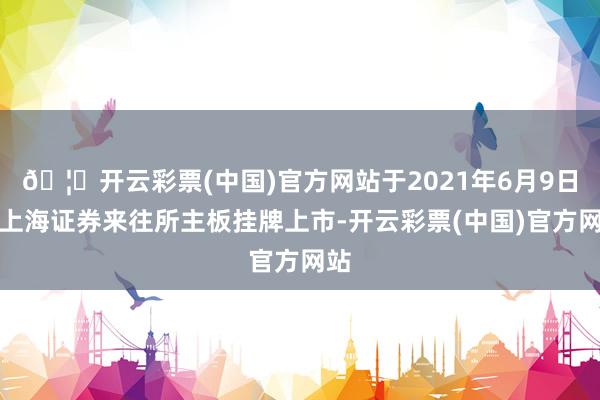 🦄开云彩票(中国)官方网站于2021年6月9日在上海证券来往所主板挂牌上市-开云彩票(中国)官方网站