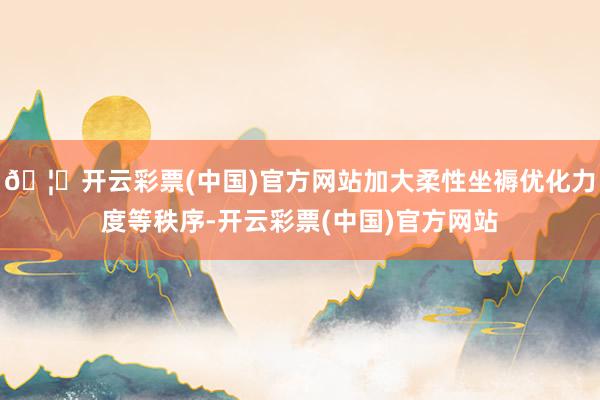 🦄开云彩票(中国)官方网站加大柔性坐褥优化力度等秩序-开云彩票(中国)官方网站