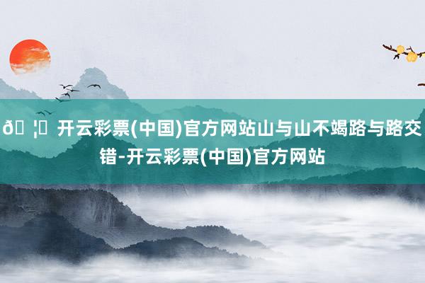 🦄开云彩票(中国)官方网站山与山不竭路与路交错-开云彩票(中国)官方网站