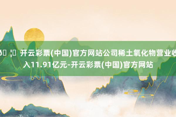 🦄开云彩票(中国)官方网站公司稀土氧化物营业收入11.91亿元-开云彩票(中国)官方网站
