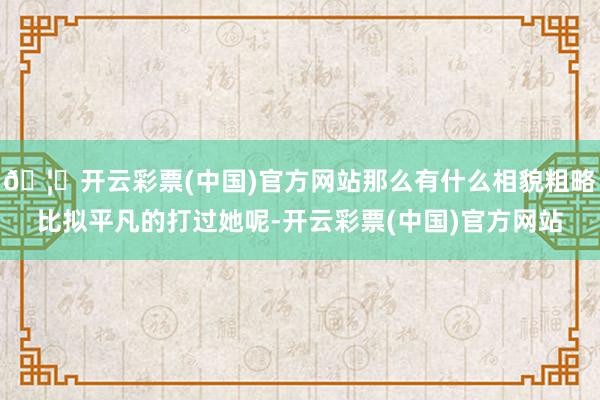 🦄开云彩票(中国)官方网站那么有什么相貌粗略比拟平凡的打过她呢-开云彩票(中国)官方网站