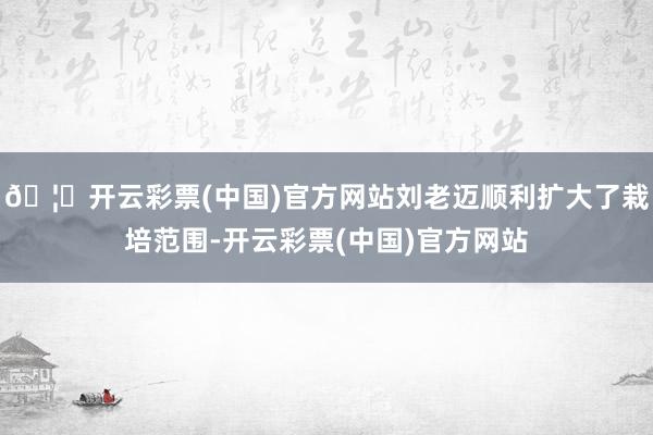 🦄开云彩票(中国)官方网站刘老迈顺利扩大了栽培范围-开云彩票(中国)官方网站