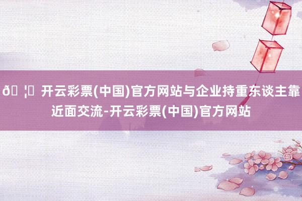 🦄开云彩票(中国)官方网站与企业持重东谈主靠近面交流-开云彩票(中国)官方网站