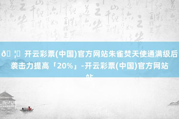 🦄开云彩票(中国)官方网站朱雀焚天使通满级后袭击力提高「20%」-开云彩票(中国)官方网站