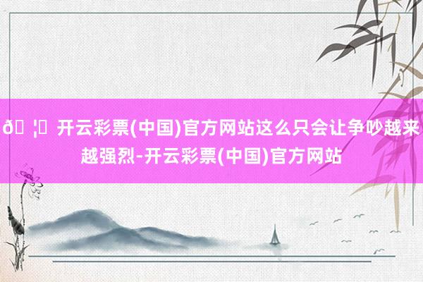 🦄开云彩票(中国)官方网站这么只会让争吵越来越强烈-开云彩票(中国)官方网站