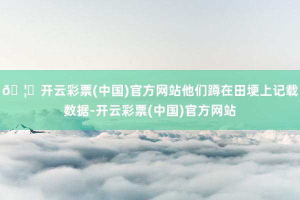 🦄开云彩票(中国)官方网站他们蹲在田埂上记载数据-开云彩票(中国)官方网站