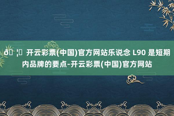 🦄开云彩票(中国)官方网站乐说念 L90 是短期内品牌的要点-开云彩票(中国)官方网站