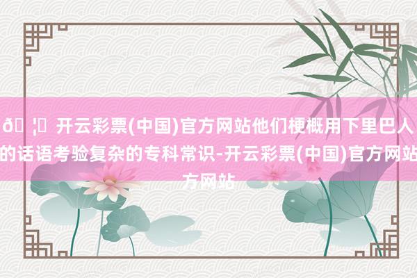 🦄开云彩票(中国)官方网站他们梗概用下里巴人的话语考验复杂的专科常识-开云彩票(中国)官方网站