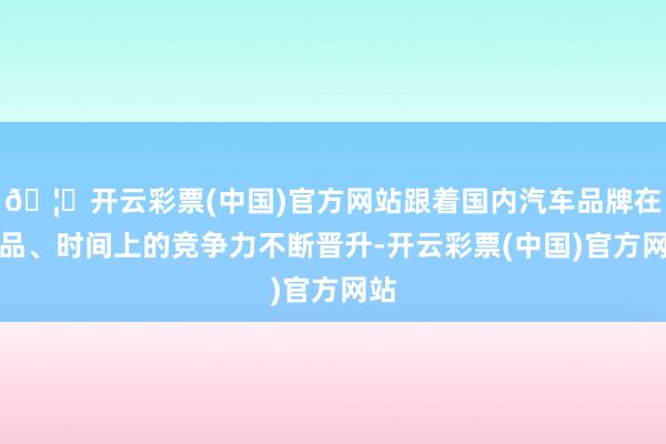 🦄开云彩票(中国)官方网站跟着国内汽车品牌在居品、时间上的竞争力不断晋升-开云彩票(中国)官方网站