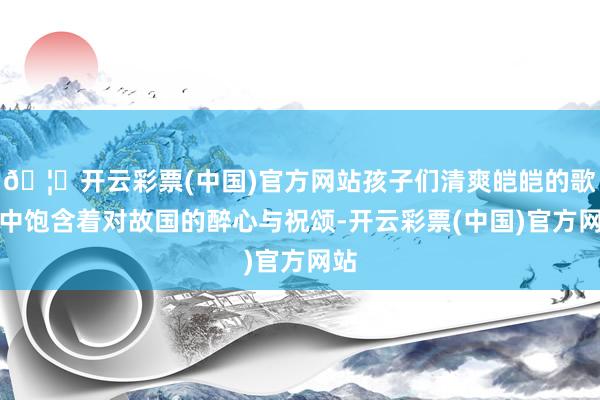 🦄开云彩票(中国)官方网站孩子们清爽皑皑的歌声中饱含着对故国的醉心与祝颂-开云彩票(中国)官方网站