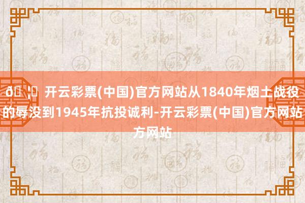 🦄开云彩票(中国)官方网站从1840年烟土战役的辱没到1945年抗投诚利-开云彩票(中国)官方网站
