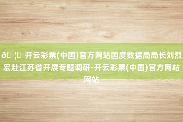 🦄开云彩票(中国)官方网站国度数据局局长刘烈宏赴江苏省开展专题调研-开云彩票(中国)官方网站