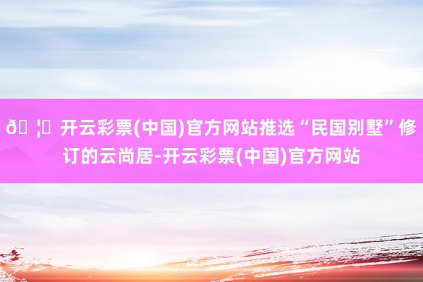 🦄开云彩票(中国)官方网站推选“民国别墅”修订的云尚居-开云彩票(中国)官方网站